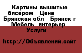 Картины вышитые бисером › Цена ­ 500 - Брянская обл., Брянск г. Мебель, интерьер » Услуги   